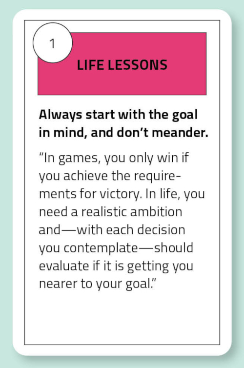 Life Lessons: Always start with the goal in mind, and don’t meander. “In games, you only win if you achieve the requirements for victory. In life, you - need a realistic ambition and—with each decision you contemplate—should evaluate if it is getting you nearer to your goal.