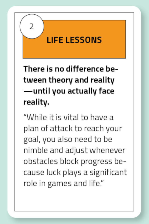 Life Lessons: There is no difference between theory and reality —until you actually face reality. “While it is vital to have a plan of attack to reach your goal, you also need to be nimble and adjust whenever obstacles block progress because luck plays a significant role in games and life.