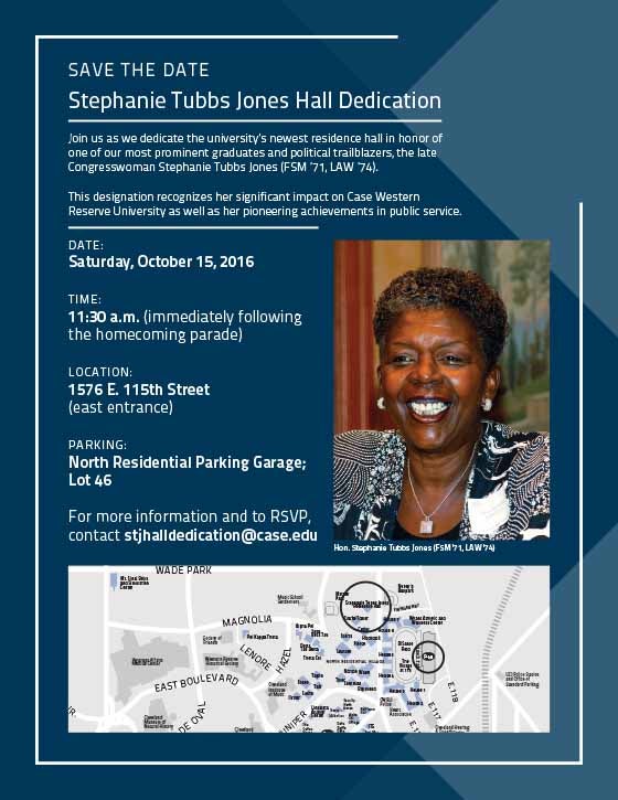 SAVE THE DATE - Stephanie Tubbs Jones Hall Dedication, Join us as we dedicate the university's newest residence hall in honor of one of our most prominent graduates and political trailblazers, the late Congresswoman Stephanie Tubbs Jones (FSM '71, LAW '74). This Designation recognizes her significant impact on Case Western Reserve University as well as her pioneering achievements in public service. DATE: Saturday, October 15, 2016  Time: 11:30 a.m. (immediately following the homecoming parade)  Location: 15