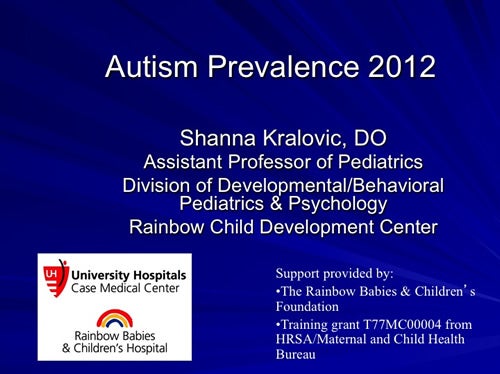 Autism Prevalence 2012 Shanna Kralovic, DO Assistant Professor of Pediatrics Division of Developmental/Behavioral Pediatrics & Psychology Rainbow Child Development Center University Hospitals Case Medical Center Rainbow Babies & Children’s Hospital Support provided by: The Rainbow Babies & Children’s Foundation Training grant T77MC00004 from HRSA/Maternal and Child Health Bureau