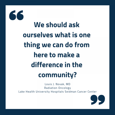 Quote reading, "“We should ask ourselves what is one thing we can do from here to make a difference in the community?” - Louis J. Novak, MD Radiation Oncology Lake Health University Hospitals Seidman Cancer Center
