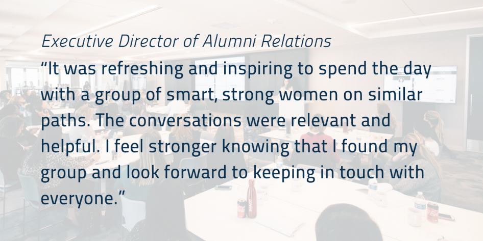 “It was refreshing and inspiring to spend the day with a group of smart, strong women on similar paths. The conversations were relevant and helpful. I feel stronger knowing that I found my group and look forward to keeping in touch with everyone.”