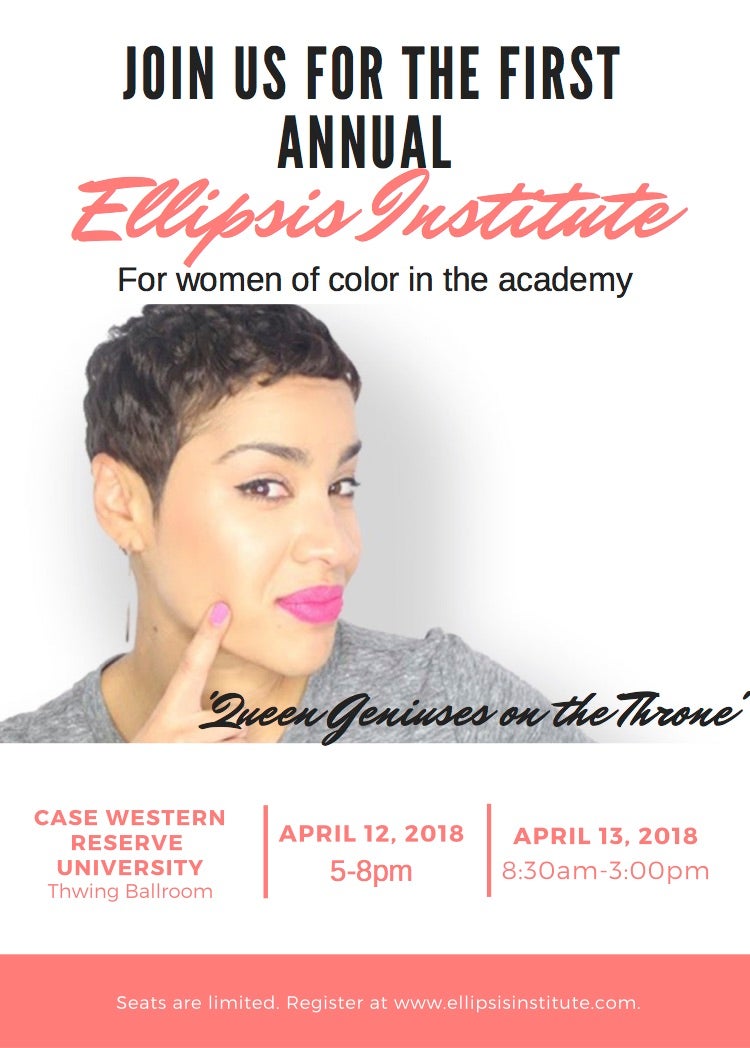 JOIN US FOR THE FIRST ANNUAL Ellipsis Institute For women of color in the academy 'Queen Geniuses on the Throne' CASE WESTERN RESERVE UNIVERSITY Thwing Ballroom APRIL 12, 2018 5-8pm APRIL 13, 2018 8:30am-3:00pm Seats are limited. Register at www.ellipsisinstitute.com.