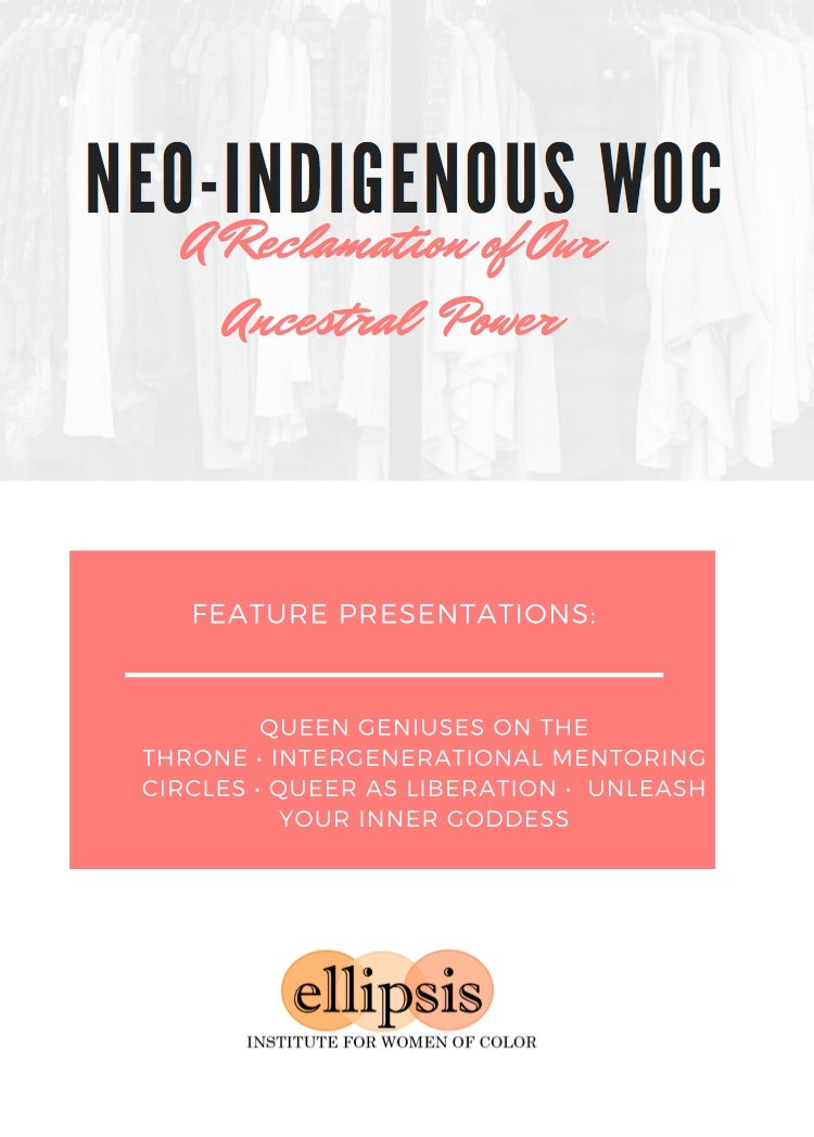 NEO-INDIGENOUS WOC A Reclamation of Our Ancestral Power FEATURE PRESENTATIONS: QUEEN GENIUSES ON THE THRONE • INTERGENERATIONAL MENTORING CIRCLES • QUEER AS LIBERATION • UNLEASH YOUR INNER GODDESS ellipsis INSTITUTE FOR WOMEN OF COLOR