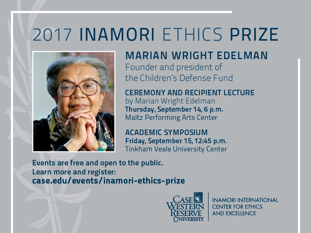 2017 Inamori Ethics Prize, Marian Wright Edelman, Founder and President of the Children's Defense Fund, Ceremony and Recipient Lecture by Marian Wright Edelman, Thursday, September 14, 6 p.m., Maltz Performing Arts Center, Academic Symposium, Friday, September 15, 12:45 p.m., Tinkham Veale University Center, Events are free and open to the public. Learn more and register: case.edu/events/inamori-ethics-prize