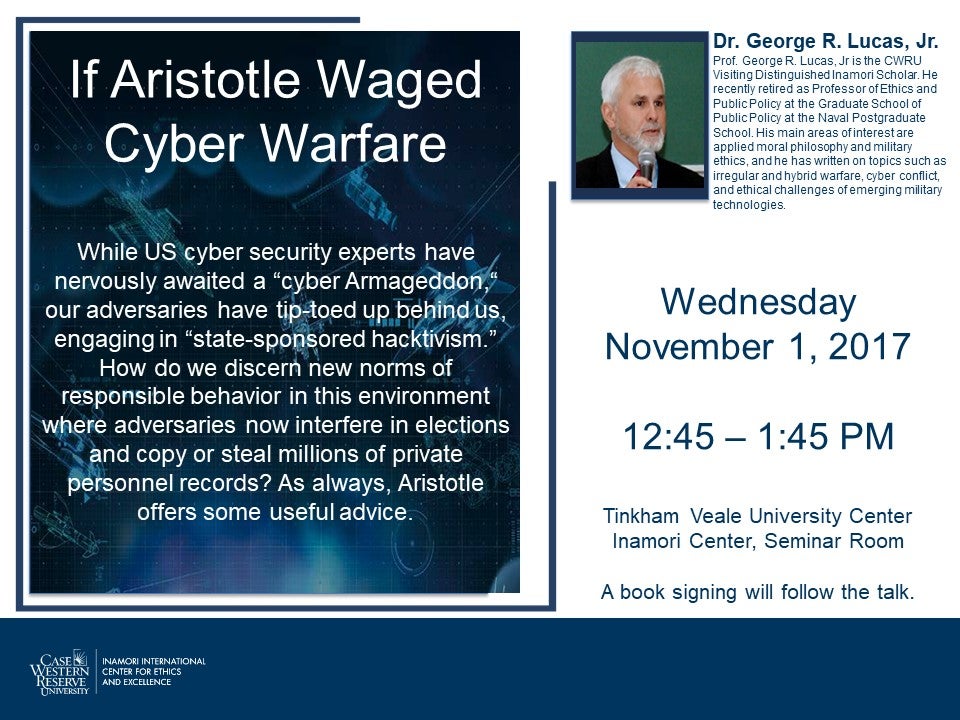 If Aristotle Waged Cyber Warfare, While US cyber security experts have nervously awaited a "cyber Armageddon" our adversaries have top-toed up behind us, engaging in "state-sponsored hacktivism." How do we discern new norms of responsible behavior in this environment where adversaries now interfere now interfere in elections and copy and steal millions of private personnel records? As always, Aristotle offers some useful advice. Dr. George R. Lucas, Jr. is the CRWRU Visiting Distinguished Inamori Scholar.