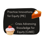 Graphic with black background and two images: the image of a slice of pie with the text "Practice Innovations for Equity (PIE)" and a cupcake image with the text, "Crisis Advancing Knowledge for Equity (CAKE)"