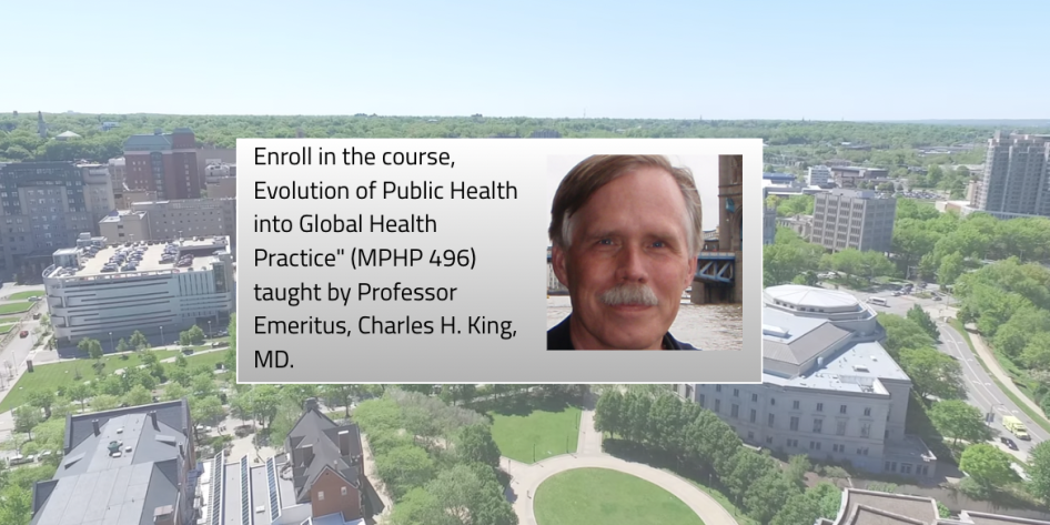 A picture of Charles King and then a background of CWRU campus with a text box that reads: Enroll in the course, Evolution of Public Health into Global Health Practice" (MPHP 496) taught by Professor Emeritus, Charles H. King, MD