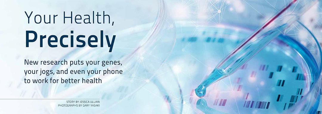 Your Health, Precisely. New research puts your genes, your jogs, and even your phone to work for better health.