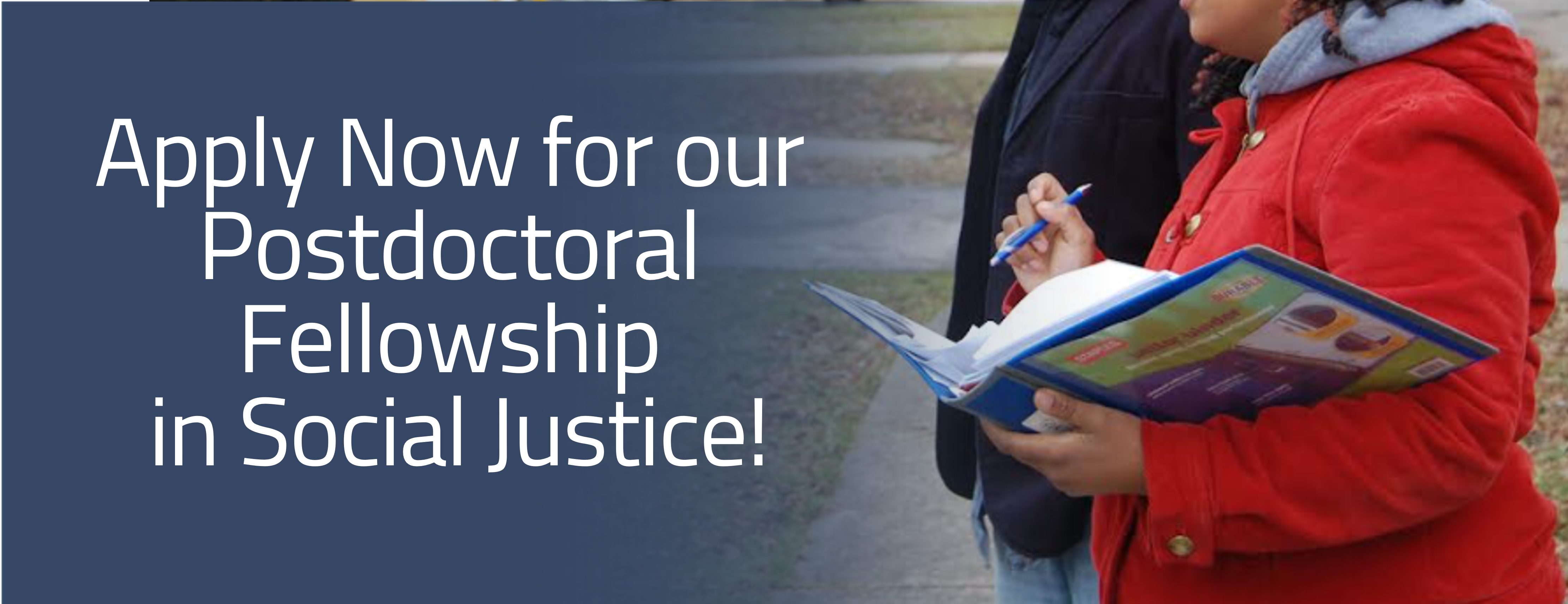 Text: apply now for our postdoctoral fellowship in social justice! Image: two people, one in a black jacket and one in a red jacket, stand with an open binder, administering a survey to a neighborhood resident