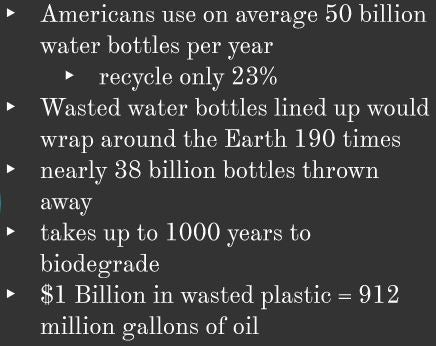 American use on average 50 billion water bottles per year, recycle on 23%, Wasted water bottles lined up would wrap around the Earth 190 times, nearly 38 billion bottles thrown away, takes up to 1000 years to biodegrade, $1 Billion dollars in wasted plastic = 912 million gallons of oil