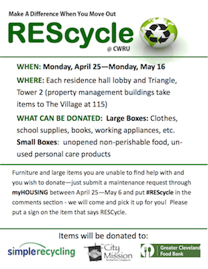 Make A Difference When You Move Out REScycle @ CWRU, WHEN: Monday, April 25-Monday, May 16, WHERE: Each residence hall lobby and Triangle, Tower 2 (property management buildings take items to the Village at 115), What Can Be Donate: LargeBoxes: Clothes, school supplies, books, working appliances, etc. Small Boxes: unopened perishable food, unused personal care products