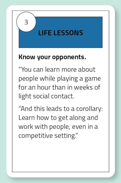 Life Lessons: Know your opponents. “You can learn more about people while playing a game for an hour than in weeks of light social contact. “And this leads to a corollary: Learn how to get along and work with people, even in a competitive setting.